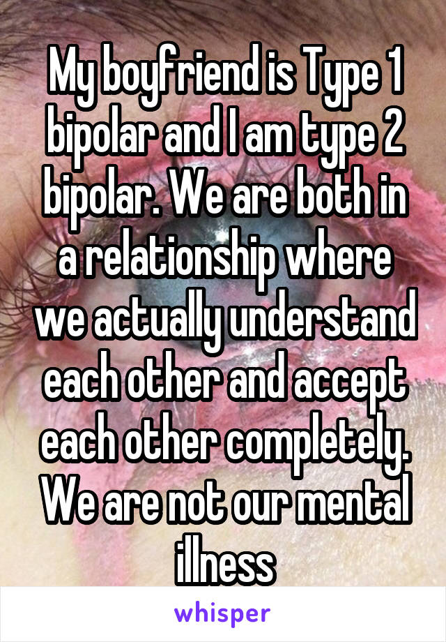 My boyfriend is Type 1 bipolar and I am type 2 bipolar. We are both in a relationship where we actually understand each other and accept each other completely. We are not our mental illness
