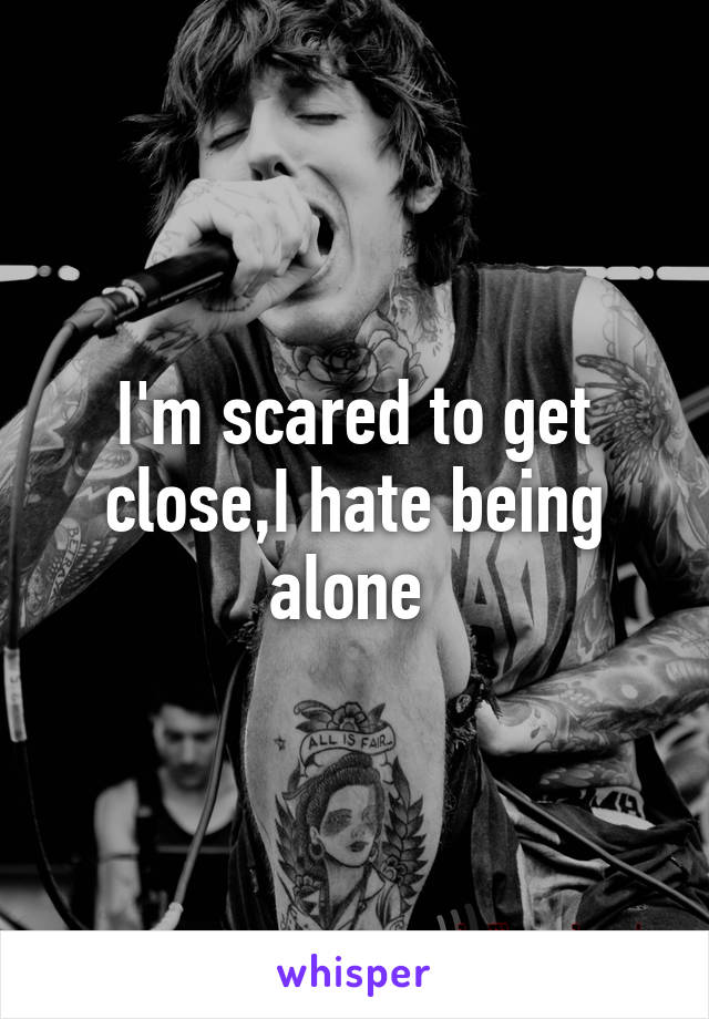 I'm scared to get close,I hate being alone 
