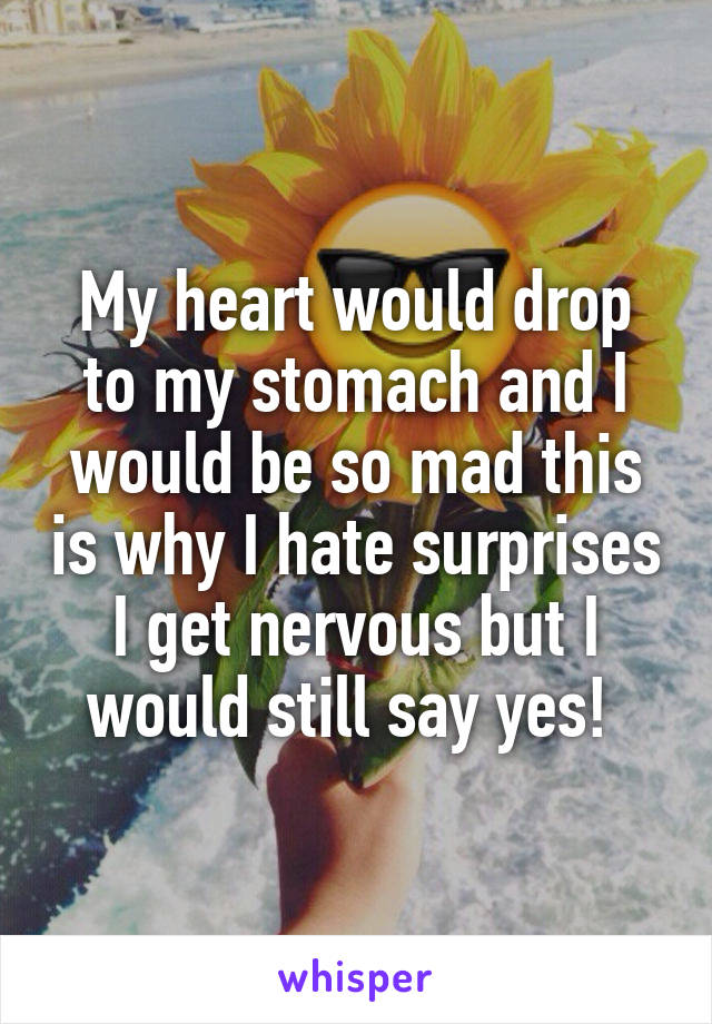 My heart would drop to my stomach and I would be so mad this is why I hate surprises I get nervous but I would still say yes! 