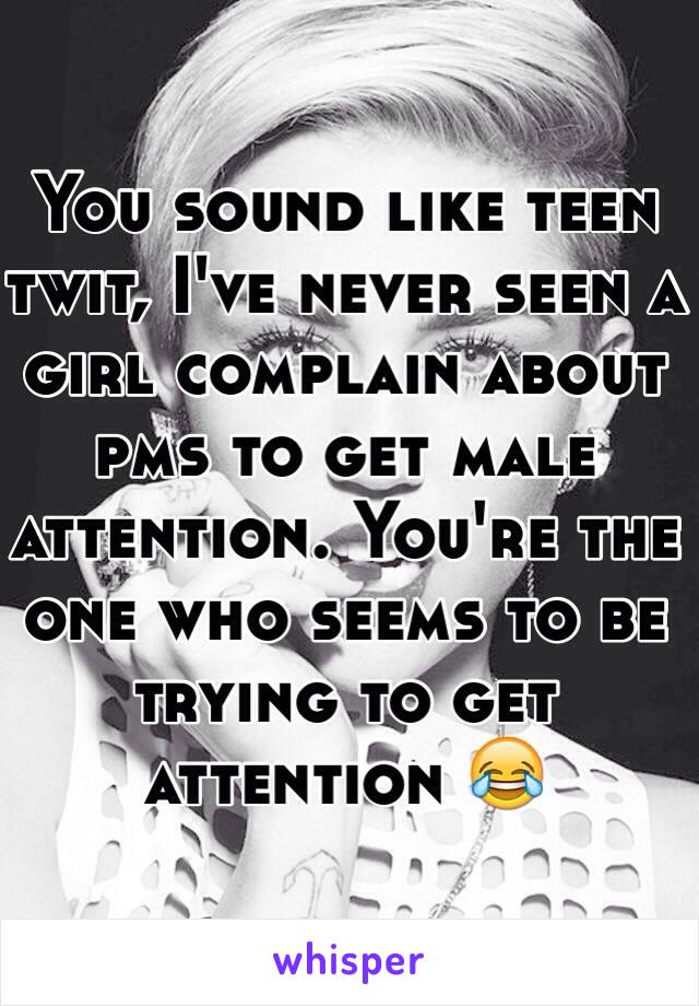 You sound like teen twit, I've never seen a girl complain about pms to get male attention. You're the one who seems to be trying to get attention 😂