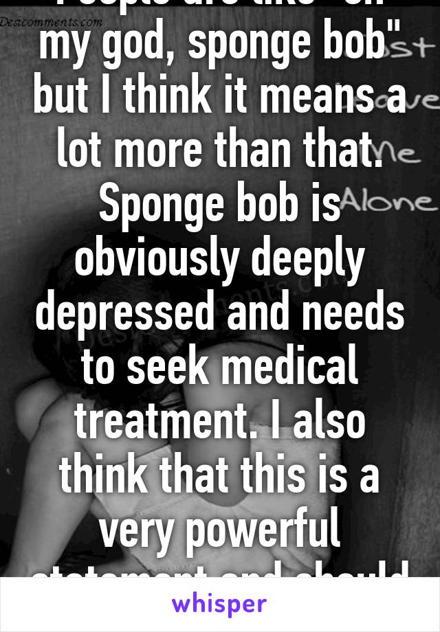 People are like "oh my god, sponge bob" but I think it means a lot more than that. Sponge bob is obviously deeply depressed and needs to seek medical treatment. I also think that this is a very powerful statement and should not be dismissed.