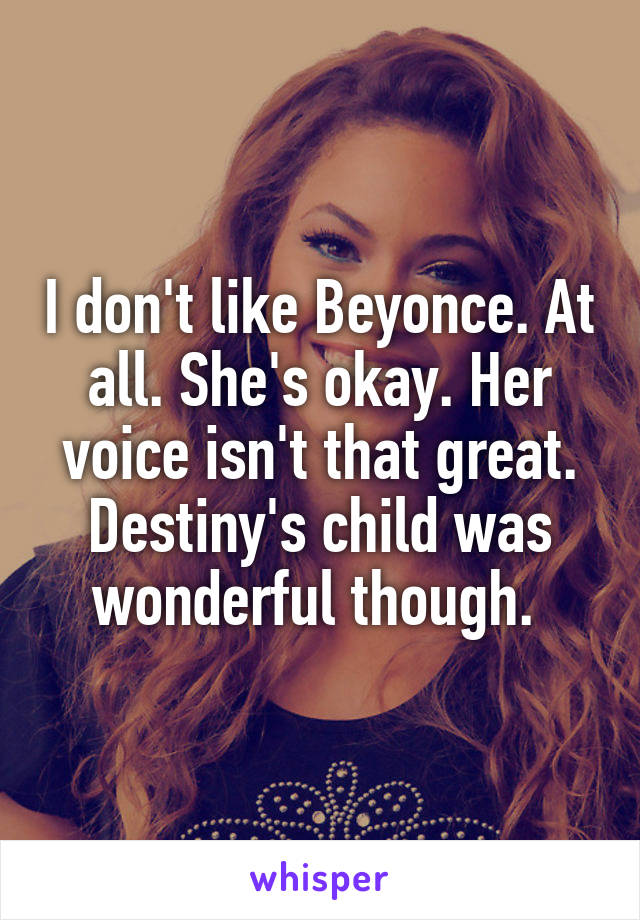 I don't like Beyonce. At all. She's okay. Her voice isn't that great. Destiny's child was wonderful though. 