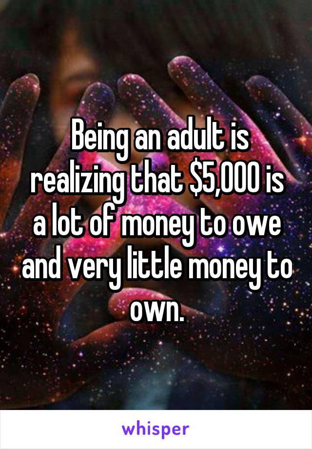  Being an adult is realizing that $5,000 is a lot of money to owe and very little money to own.