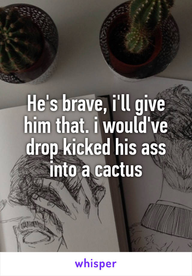 He's brave, i'll give him that. i would've drop kicked his ass into a cactus