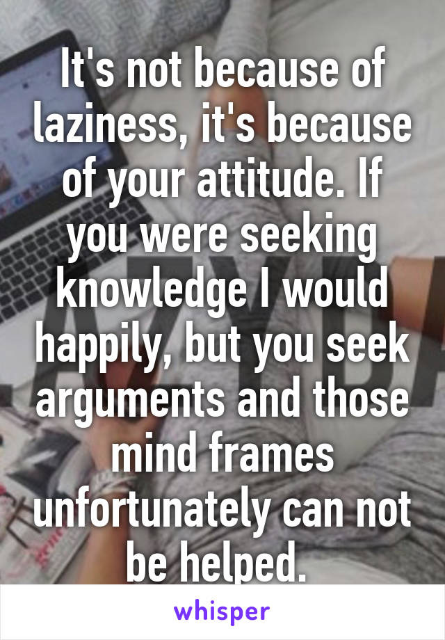 It's not because of laziness, it's because of your attitude. If you were seeking knowledge I would happily, but you seek arguments and those mind frames unfortunately can not be helped. 