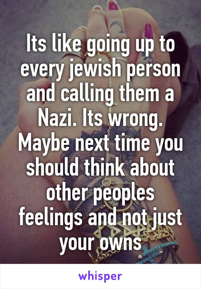 Its like going up to every jewish person and calling them a Nazi. Its wrong.
Maybe next time you should think about other peoples feelings and not just your owns