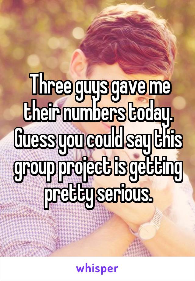  Three guys gave me their numbers today. Guess you could say this group project is getting pretty serious.