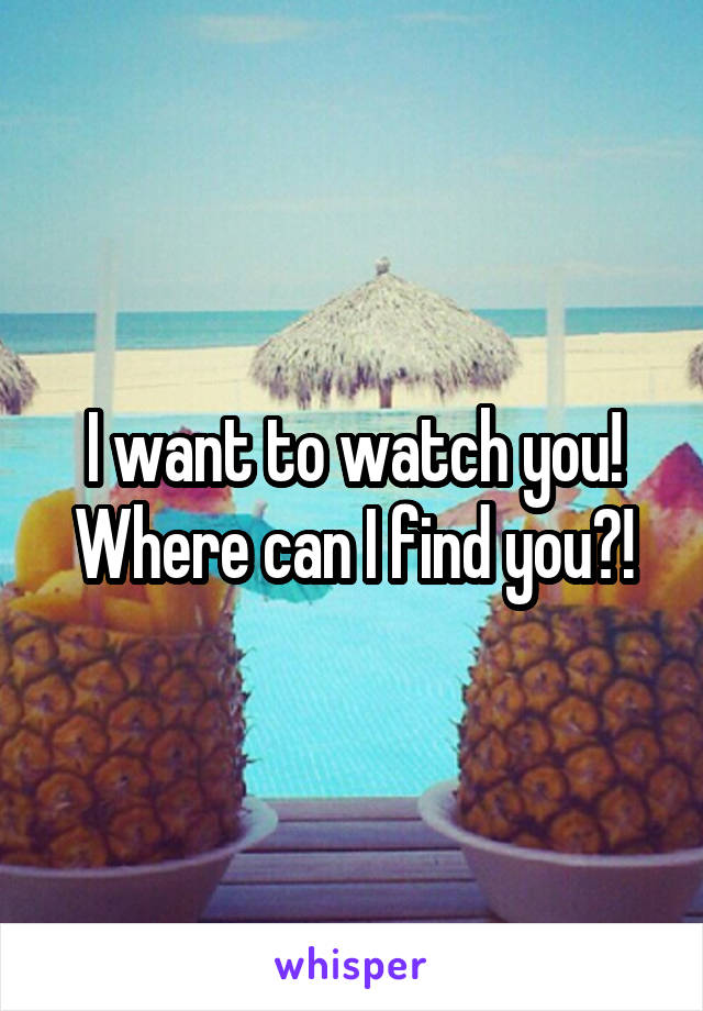 I want to watch you! Where can I find you?!