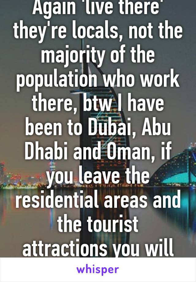 Again 'live there' they're locals, not the majority of the population who work there, btw I have been to Dubai, Abu Dhabi and Oman, if you leave the residential areas and the tourist attractions you will know what I mean.