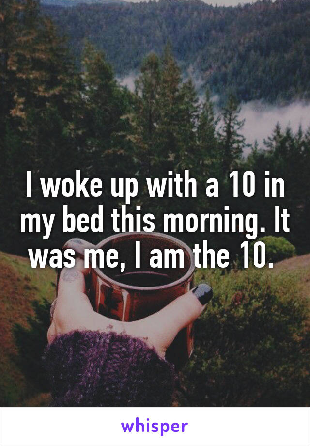 I woke up with a 10 in my bed this morning. It was me, I am the 10. 