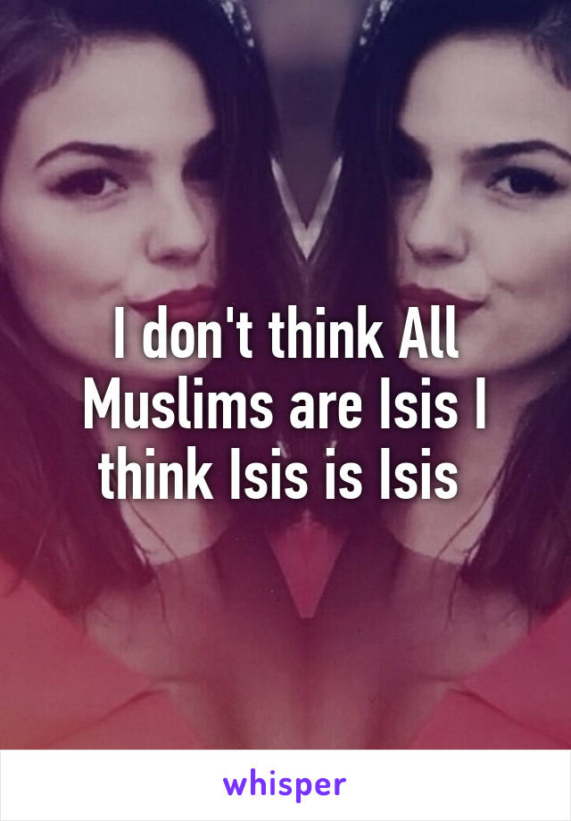 I don't think All Muslims are Isis I think Isis is Isis 