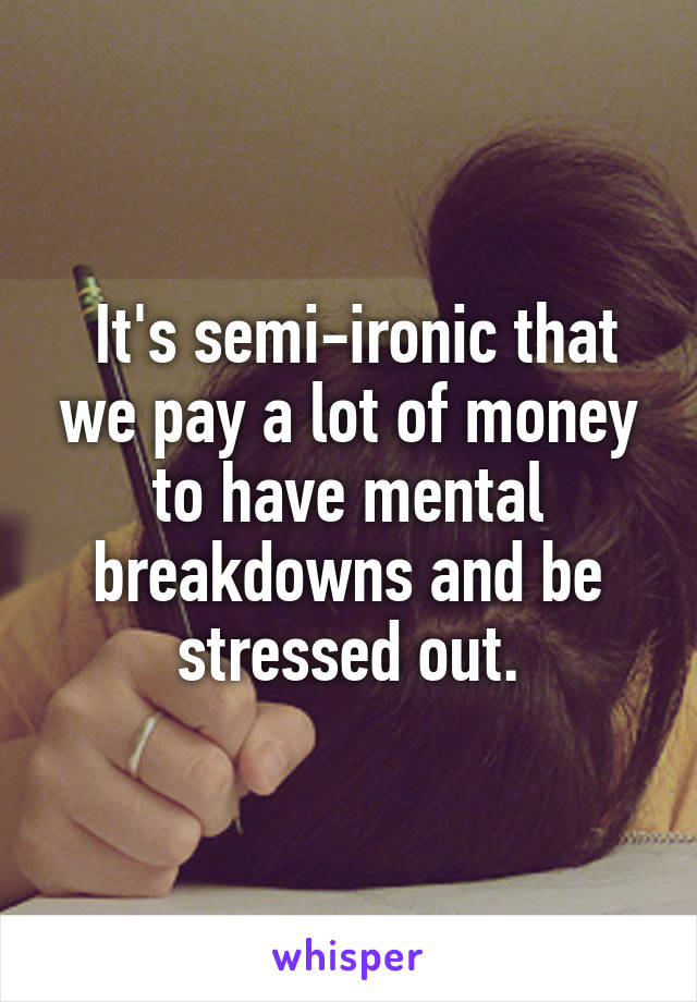  It's semi-ironic that we pay a lot of money to have mental breakdowns and be stressed out.