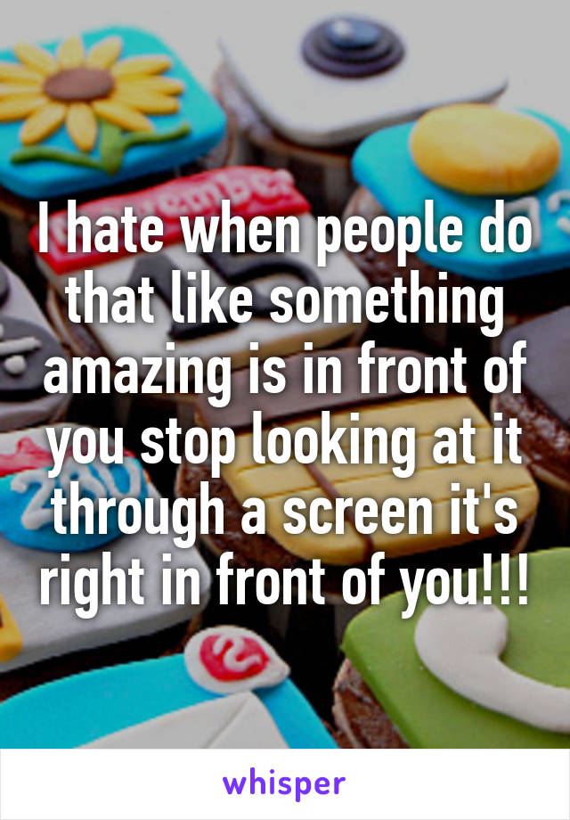 I hate when people do that like something amazing is in front of you stop looking at it through a screen it's right in front of you!!!