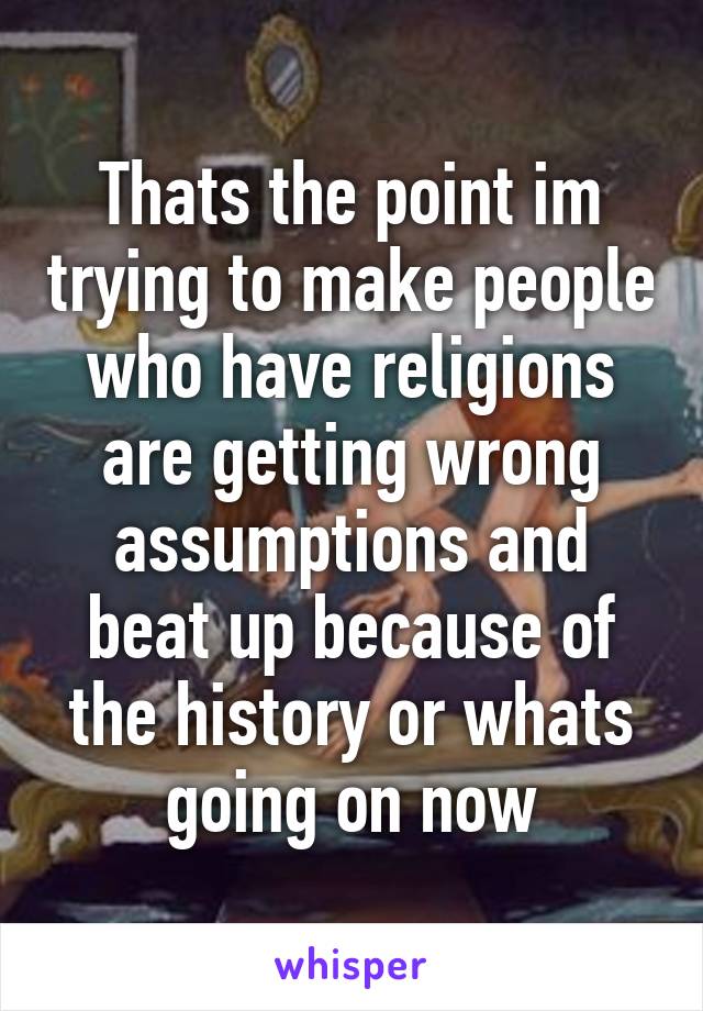 Thats the point im trying to make people who have religions are getting wrong assumptions and beat up because of the history or whats going on now