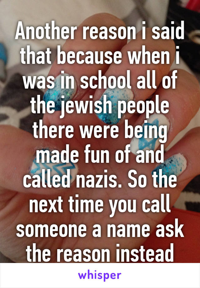 Another reason i said that because when i was in school all of the jewish people there were being made fun of and called nazis. So the next time you call someone a name ask the reason instead