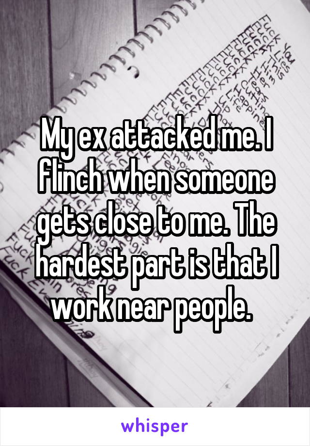My ex attacked me. I flinch when someone gets close to me. The hardest part is that I work near people.  