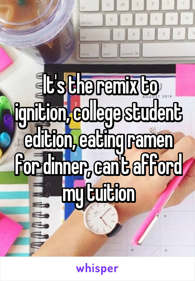  It's the remix to ignition, college student edition, eating ramen for dinner, can't afford my tuition