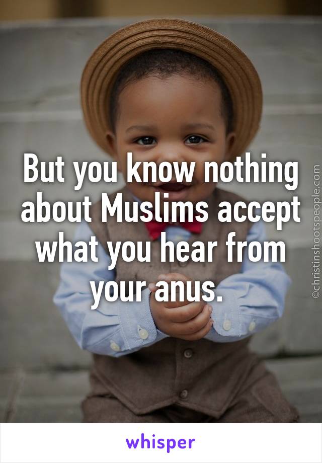 But you know nothing about Muslims accept what you hear from your anus. 