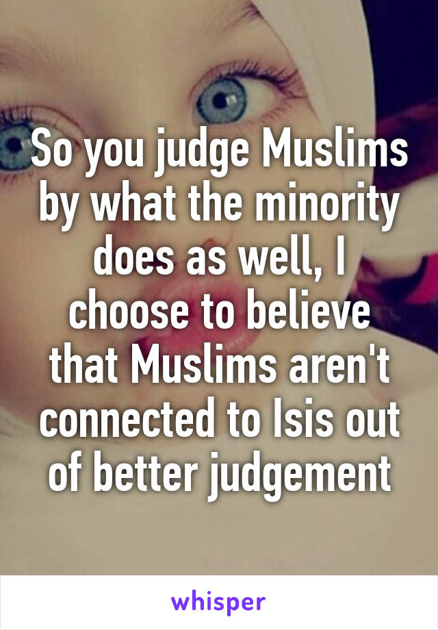 So you judge Muslims by what the minority does as well, I choose to believe that Muslims aren't connected to Isis out of better judgement