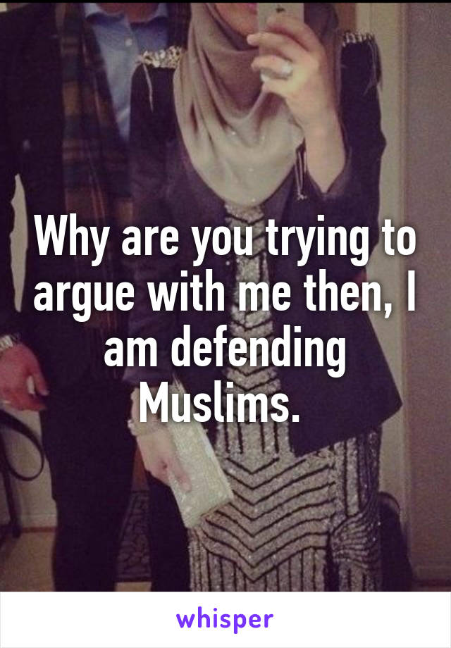 Why are you trying to argue with me then, I am defending Muslims. 