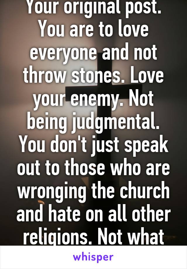 Your original post. You are to love everyone and not throw stones. Love your enemy. Not being judgmental. You don't just speak out to those who are wronging the church and hate on all other religions. Not what Jesus wants. 