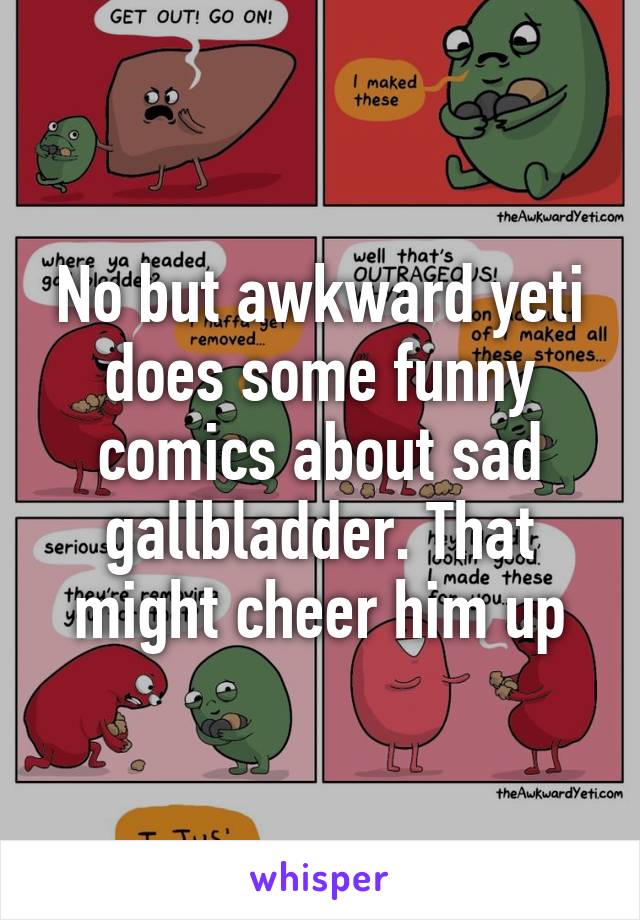 No but awkward yeti does some funny comics about sad gallbladder. That might cheer him up