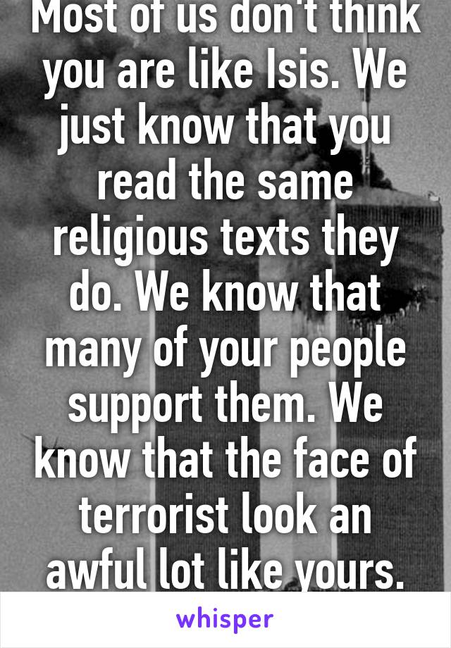 Most of us don't think you are like Isis. We just know that you read the same religious texts they do. We know that many of your people support them. We know that the face of terrorist look an awful lot like yours. Fix it. 