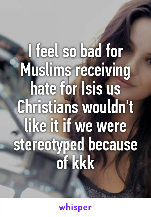 I feel so bad for Muslims receiving hate for Isis us Christians wouldn't like it if we were stereotyped because of kkk