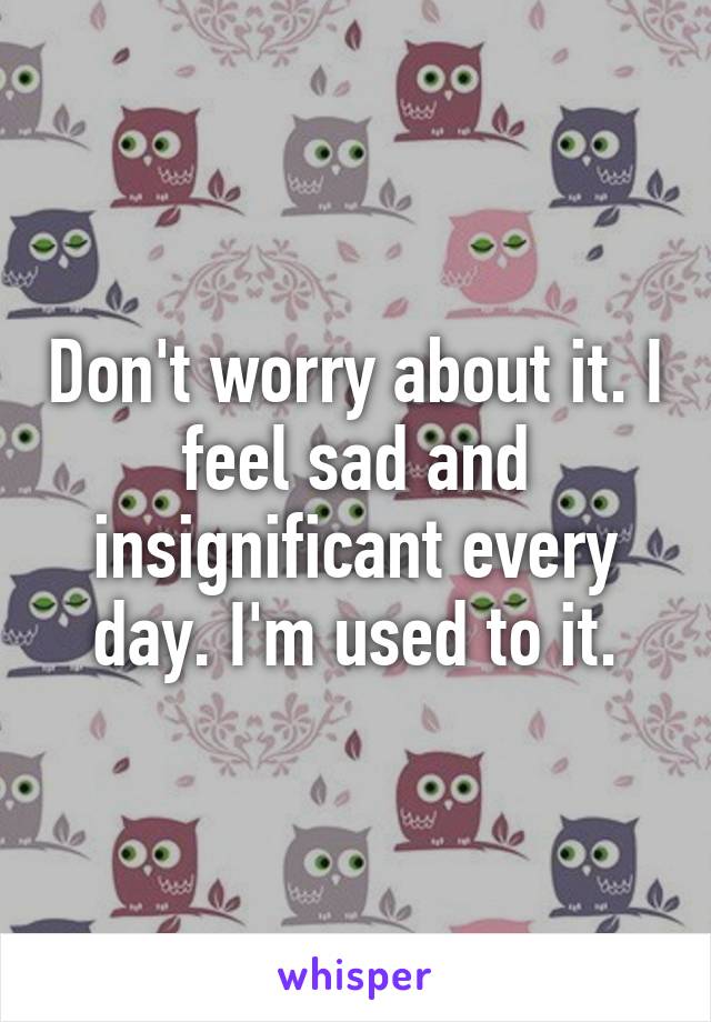 Don't worry about it. I feel sad and insignificant every day. I'm used to it.