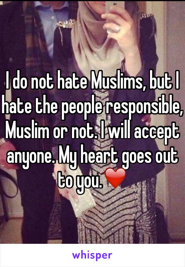 I do not hate Muslims, but I hate the people responsible, Muslim or not. I will accept anyone. My heart goes out to you.❤️