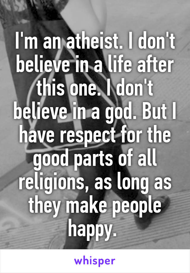 I'm an atheist. I don't believe in a life after this one. I don't believe in a god. But I have respect for the good parts of all religions, as long as they make people happy. 