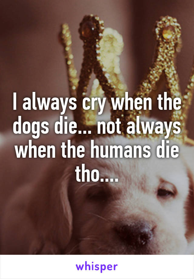 I always cry when the dogs die... not always when the humans die tho....