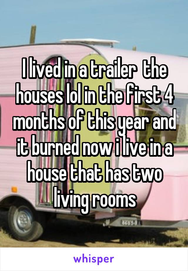 I lived in a trailer  the houses lol in the first 4 months of this year and it burned now i live in a house that has two living rooms