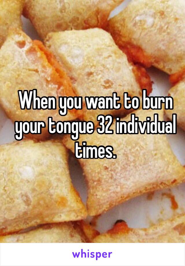 When you want to burn your tongue 32 individual times.