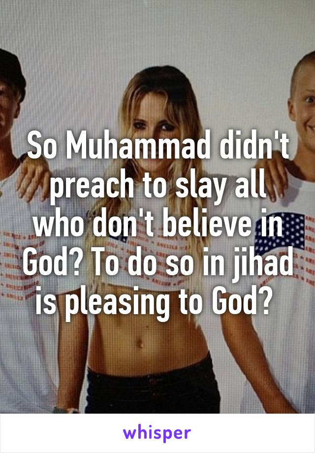 So Muhammad didn't preach to slay all who don't believe in God? To do so in jihad is pleasing to God? 