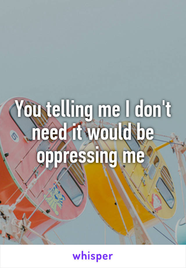 You telling me I don't need it would be oppressing me 