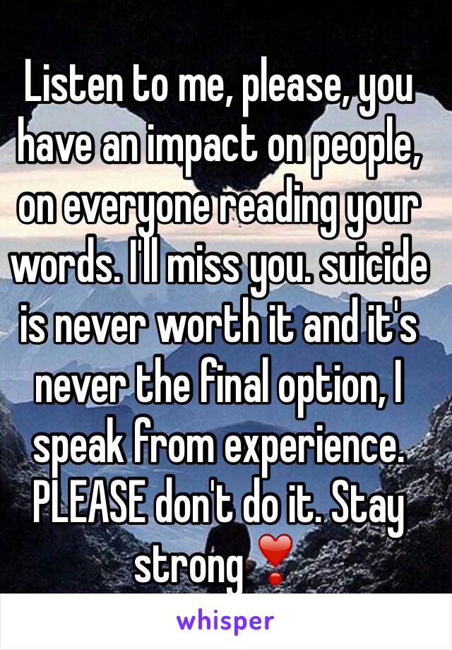 Listen to me, please, you have an impact on people, on everyone reading your words. I'll miss you. suicide is never worth it and it's never the final option, I speak from experience. PLEASE don't do it. Stay strong❣