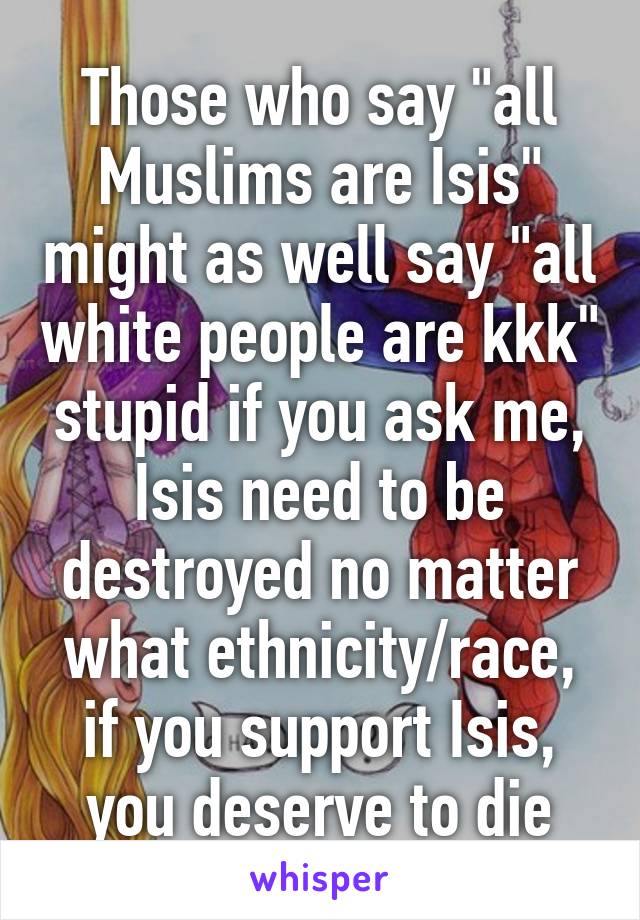 Those who say "all Muslims are Isis" might as well say "all white people are kkk" stupid if you ask me, Isis need to be destroyed no matter what ethnicity/race, if you support Isis, you deserve to die