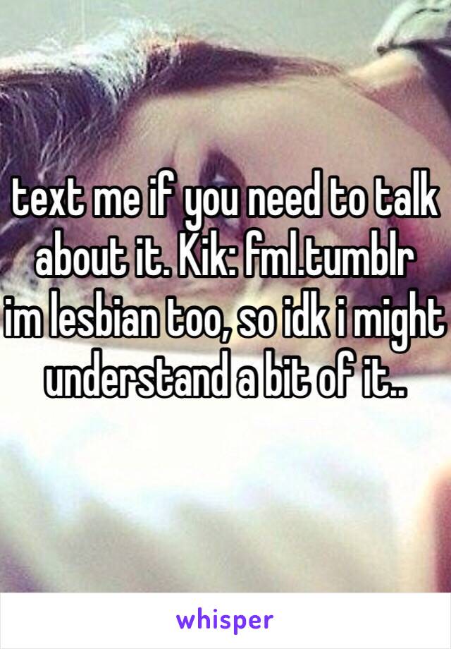 text me if you need to talk about it. Kik: fml.tumblr
im lesbian too, so idk i might understand a bit of it..