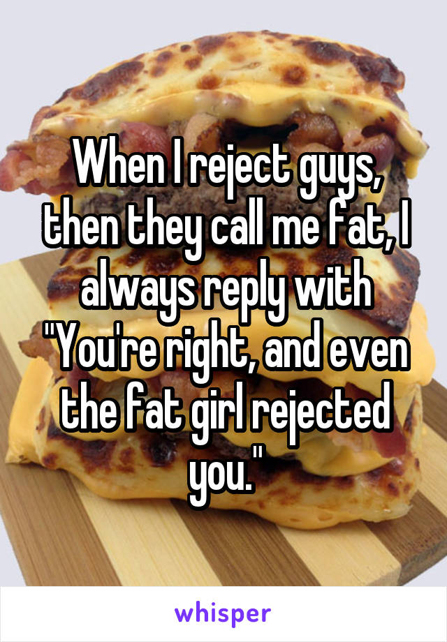 When I reject guys, then they call me fat, I always reply with "You're right, and even the fat girl rejected you."