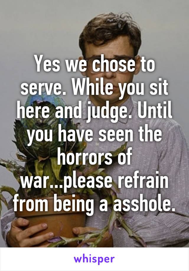 Yes we chose to serve. While you sit here and judge. Until you have seen the horrors of war...please refrain from being a asshole.