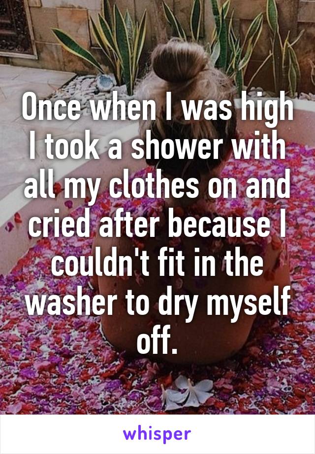 Once when I was high I took a shower with all my clothes on and cried after because I couldn't fit in the washer to dry myself off.