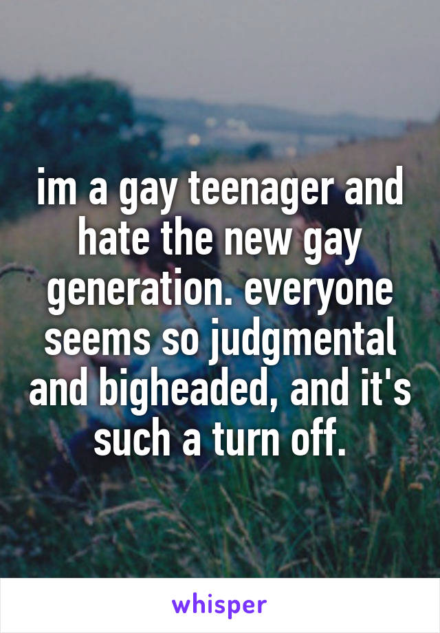 im a gay teenager and hate the new gay generation. everyone seems so judgmental and bigheaded, and it's such a turn off.