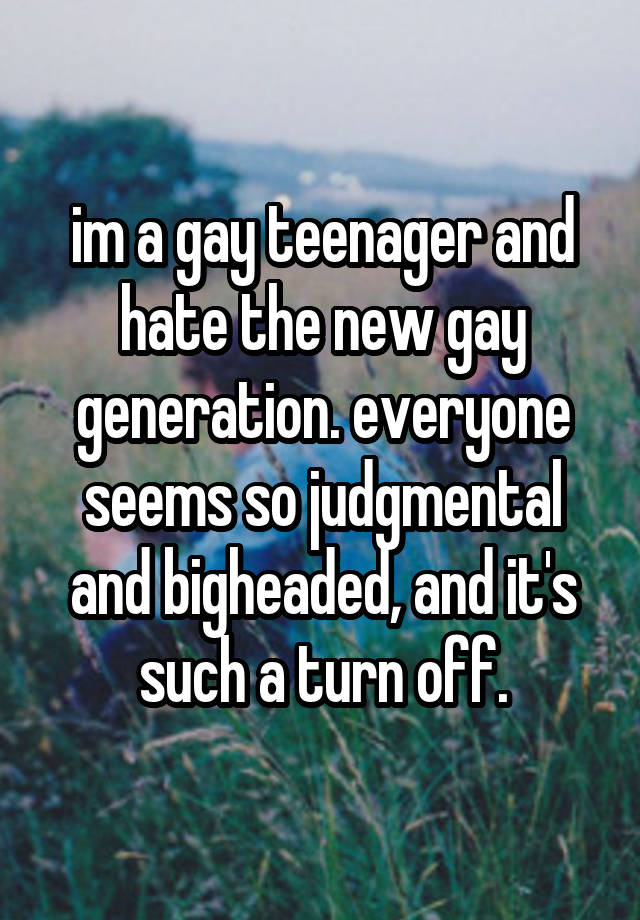 im a gay teenager and hate the new gay generation. everyone seems so judgmental and bigheaded, and it