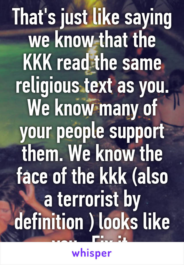 That's just like saying we know that the KKK read the same religious text as you. We know many of your people support them. We know the face of the kkk (also a terrorist by definition ) looks like you . Fix it.