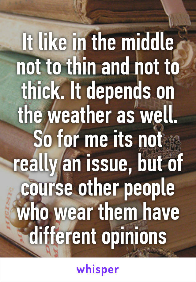 It like in the middle not to thin and not to thick. It depends on the weather as well. So for me its not really an issue, but of course other people who wear them have different opinions