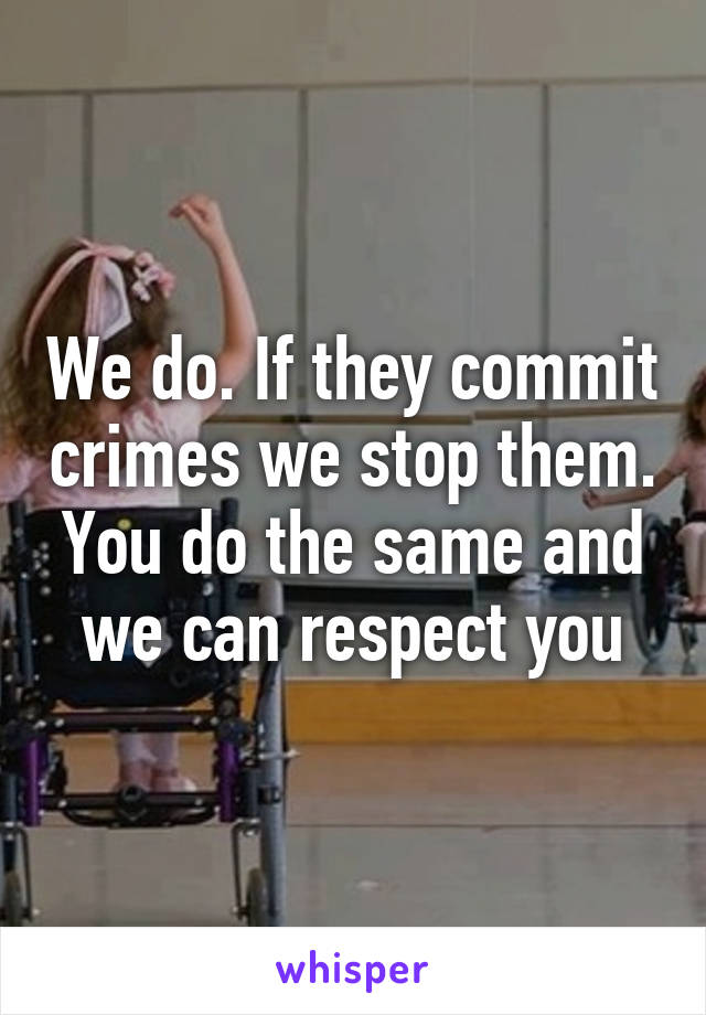 We do. If they commit crimes we stop them. You do the same and we can respect you