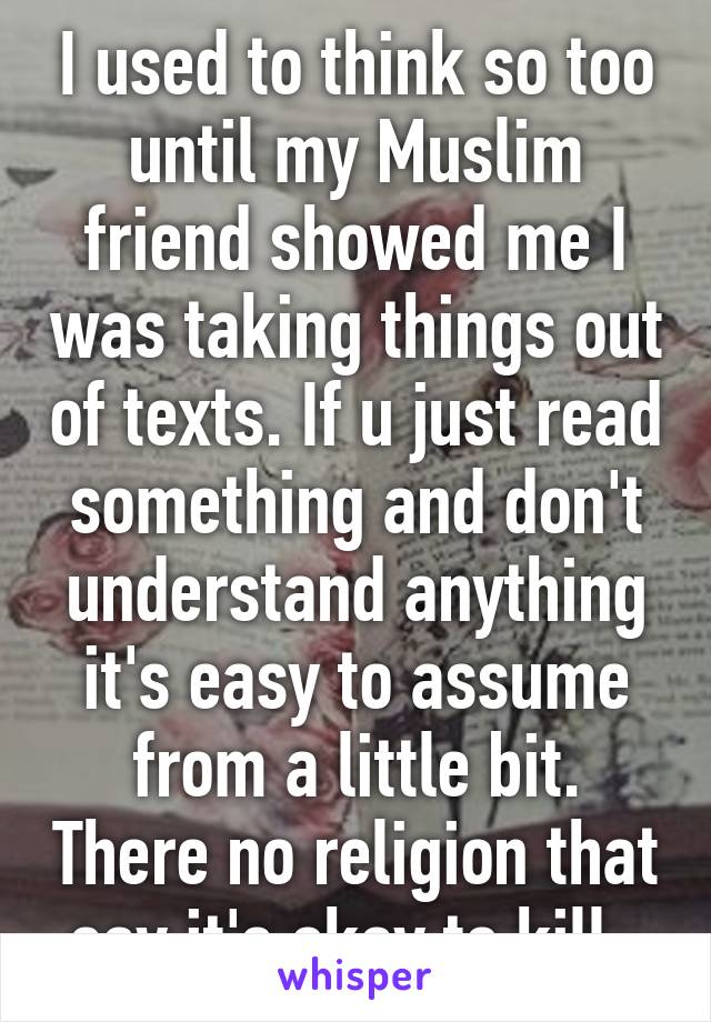 I used to think so too until my Muslim friend showed me I was taking things out of texts. If u just read something and don't understand anything it's easy to assume from a little bit. There no religion that say it's okay to kill .