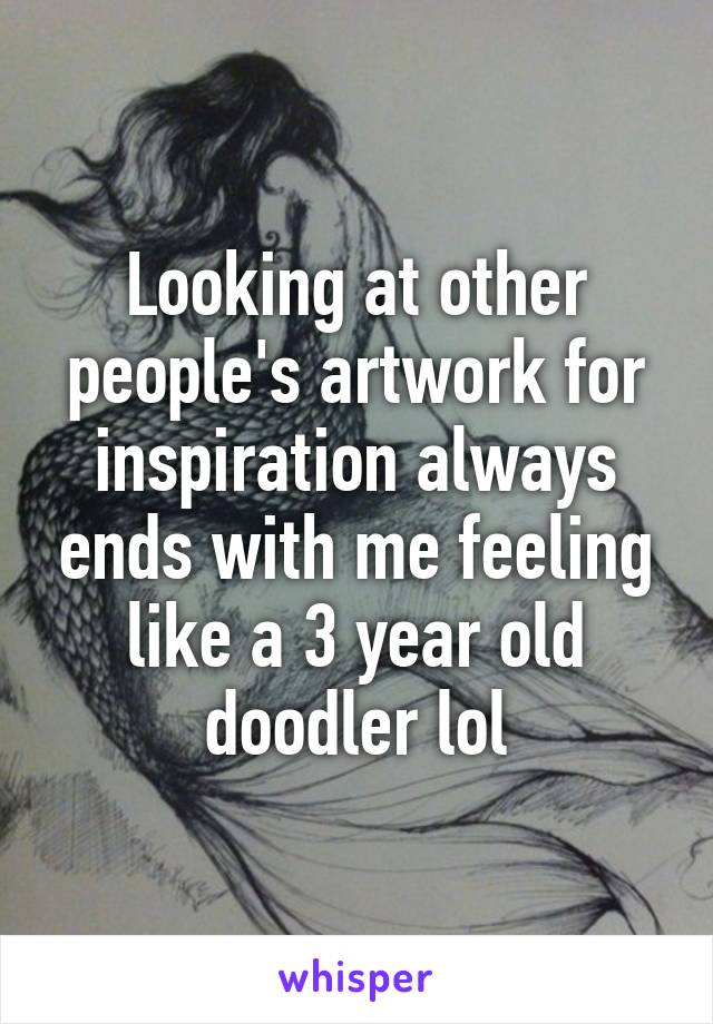 Looking at other people's artwork for inspiration always ends with me feeling like a 3 year old doodler lol