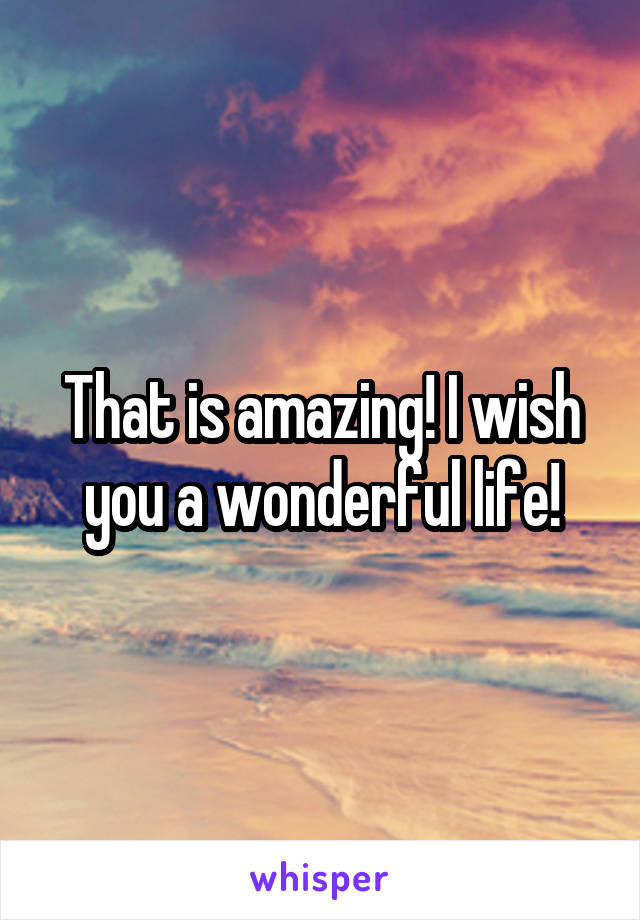 That is amazing! I wish you a wonderful life!